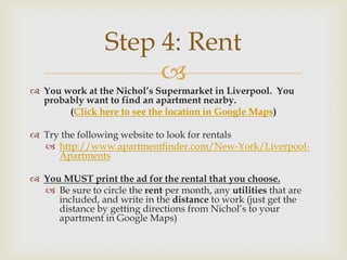 Step 4: Rent
                      
 You work at the Nichol’s Supermarket in Liverpool. You
  probably want to find an apartment nearby.
       (Click here to see the location in Google Maps)

 Try the following website to look for rentals
   http://www.apartmentfinder.com/New-York/Liverpool-
     Apartments

 You MUST print the ad for the rental that you choose.
   Be sure to circle the rent per month, any utilities that are
     included, and write in the distance to work (just get the
     distance by getting directions from Nichol’s to your
     apartment in Google Maps)
 