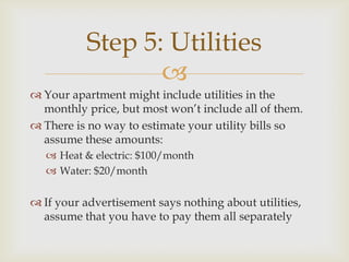 Step 5: Utilities
                  
 Your apartment might include utilities in the
  monthly price, but most won’t include all of them.
 There is no way to estimate your utility bills so
  assume these amounts:
    Heat & electric: $100/month
    Water: $20/month

 If your advertisement says nothing about utilities,
  assume that you have to pay them all separately
 