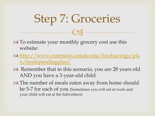 Step 7: Groceries
                   
 To estimate your monthly grocery cost use this
  website:
 http://www.extension.iastate.edu/foodsavings/pla
  n/foodspendingplan/
 Remember that in this scenario, you are 28 years old
  AND you have a 3-year-old child
 The number of meals eaten away from home should
  be 5-7 for each of you (Sometimes you will eat at work and
  your child will eat at the babysitters)
 