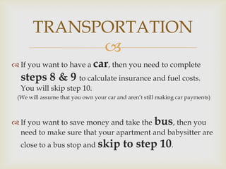TRANSPORTATION
             
 If you want to have a car, then you need to complete
  steps 8 & 9 to calculate insurance and fuel costs.
  You will skip step 10.
 (We will assume that you own your car and aren’t still making car payments)



 If you want to save money and take the bus, then you
  need to make sure that your apartment and babysitter are
  close to a bus stop and skip            to step 10.
 