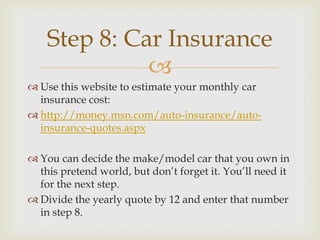 Step 8: Car Insurance
              
 Use this website to estimate your monthly car
  insurance cost:
 http://money.msn.com/auto-insurance/auto-
  insurance-quotes.aspx

 You can decide the make/model car that you own in
  this pretend world, but don’t forget it. You’ll need it
  for the next step.
 Divide the yearly quote by 12 and enter that number
  in step 8.
 