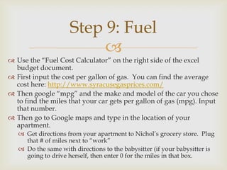 Step 9: Fuel
                          
 Use the “Fuel Cost Calculator” on the right side of the excel
  budget document.
 First input the cost per gallon of gas. You can find the average
  cost here: http://www.syracusegasprices.com/
 Then google “mpg” and the make and model of the car you chose
  to find the miles that your car gets per gallon of gas (mpg). Input
  that number.
 Then go to Google maps and type in the location of your
  apartment.
    Get directions from your apartment to Nichol’s grocery store. Plug
     that # of miles next to “work”
    Do the same with directions to the babysitter (if your babysitter is
     going to drive herself, then enter 0 for the miles in that box.
 