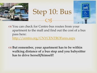 Step 10: Bus
                     
 You can check for Centro bus routes from your
  apartment to the mall and find out the cost of a bus
  pass here:
  http://centro.org/CNYCENTROFares.aspx

 But remember, your apartment has to be within
  walking distance of a bus stop and you babysitter
  has to drive herself/himself!
 