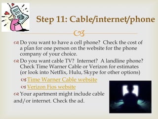 Step 11: Cable/internet/phone
                         
 Do you want to have a cell phone? Check the cost of
  a plan for one person on the website for the phone
  company of your choice.
 Do you want cable TV? Internet? A landline phone?
  Check Time Warner Cable or Verizon for estimates
  (or look into Netflix, Hulu, Skype for other options)
    Time Warner Cable website
   Verizon Fios website
 Your apartment might include cable
and/or internet. Check the ad.
 