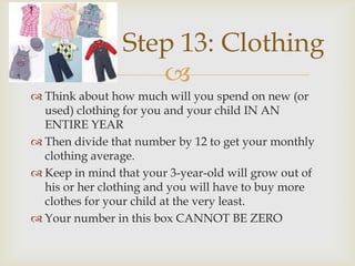 Step 13: Clothing
                   
 Think about how much will you spend on new (or
  used) clothing for you and your child IN AN
  ENTIRE YEAR
 Then divide that number by 12 to get your monthly
  clothing average.
 Keep in mind that your 3-year-old will grow out of
  his or her clothing and you will have to buy more
  clothes for your child at the very least.
 Your number in this box CANNOT BE ZERO
 