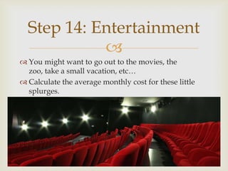 Step 14: Entertainment
            
 You might want to go out to the movies, the
  zoo, take a small vacation, etc…
 Calculate the average monthly cost for these little
  splurges.
 