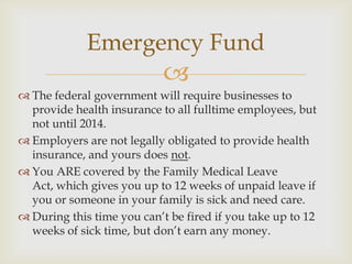 Emergency Fund
                            
 The federal government will require businesses to
  provide health insurance to all fulltime employees, but
  not until 2014.
 Employers are not legally obligated to provide health
  insurance, and yours does not.
 You ARE covered by the Family Medical Leave
  Act, which gives you up to 12 weeks of unpaid leave if
  you or someone in your family is sick and need care.
 During this time you can’t be fired if you take up to 12
  weeks of sick time, but don’t earn any money.
 