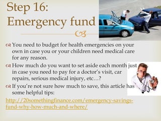 Step 16:
Emergency fund
           
 You need to budget for health emergencies on your
   own in case you or your children need medical care
   for any reason.
 How much do you want to set aside each month just
   in case you need to pay for a doctor’s visit, car
   repairs, serious medical injury, etc…?
 If you’re not sure how much to save, this article has
   some helpful tips:
http://20somethingfinance.com/emergency-savings-
fund-why-how-much-and-where/
 