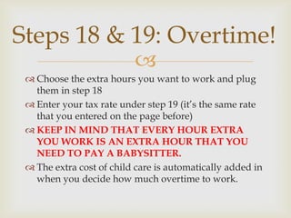Steps 18 & 19: Overtime!
                          
  Choose the extra hours you want to work and plug
   them in step 18
  Enter your tax rate under step 19 (it’s the same rate
   that you entered on the page before)
  KEEP IN MIND THAT EVERY HOUR EXTRA
   YOU WORK IS AN EXTRA HOUR THAT YOU
   NEED TO PAY A BABYSITTER.
  The extra cost of child care is automatically added in
   when you decide how much overtime to work.
 