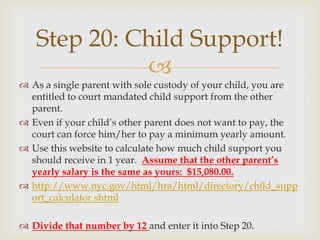 Step 20: Child Support!
             
 As a single parent with sole custody of your child, you are
  entitled to court mandated child support from the other
  parent.
 Even if your child’s other parent does not want to pay, the
  court can force him/her to pay a minimum yearly amount.
 Use this website to calculate how much child support you
  should receive in 1 year. Assume that the other parent’s
  yearly salary is the same as yours: $15,080.00.
 http://www.nyc.gov/html/hra/html/directory/child_supp
  ort_calculator.shtml

 Divide that number by 12 and enter it into Step 20.
 