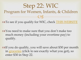 Step 22: WIC
 Program for Women, Infants, & Children
                        
To see if you qualify for WIC, check THIS WEBSITE

You need to make sure that you don’t make too
 much money (including your overtime pay) to
 qualify.

If you do qualify, you will save about $30 per month
 in groceries (click to see exactly what you get), so
 enter $30 in Step 22.
 