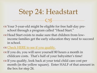 Step 24: Headstart
                   
 Your 3-year-old might be eligible for free half-day pre-
  school through a program called “Head Start.”
 Head Start exists to make sure that children from low-
  income families get the early education they need to succeed
  in school.
 Check HERE to see if you qualify.
 If you do, you will save yourself 80 hours a month in
  childcare costs. That’s half of your babysitter’s time!
 If you qualify, look back at your total child care cost per
  month (in the yellow square). Enter HALF of that amount in
  the box for step 24.
 