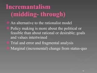 Incremantalism (midding- through) An alternative to the rationalist model Policy making is more about the political or feasible than about rational or desirable; goals and values intertwined Trial and error and fragmental analysis Marginal (incremental) change from status-quo 