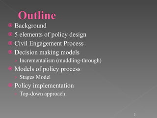 Background 5 elements of policy design Civil Engagement Process Decision making models Incrementalism (muddling-through) Models of policy process Stages Model Policy implementation Top-down approach 