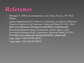 Birkland, T. (2001). An Introduction to the Policy Process . NY: M.E. Sharpe. Labour Department.(2011). Reference Guidelines on Statutory Minimum Wage for Employers and Employees . Retrieved March 28, 2011, from  http://www.labour.gov.hk/eng/news/pdf/SMW_Guidelines.pdf. Provisional Minimum Wage Commission. (2010).  Report of the Provisional Minimum Wage Commission . Retrieved March 28, 2011, from  http://www.labour.gov.hk/eng/rbo/PMWC_Report.pdf. Legco paper. CB(2)290/08-09(05) Legco paper. CB(2)290/08-09(04) 