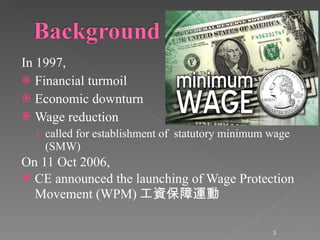 In 1997, Financial turmoil Economic downturn Wage reduction called for establishment of  statutory minimum wage (SMW) On 11 Oct 2006, CE announced the launching of Wage Protection Movement (WPM) 工資保障運動 