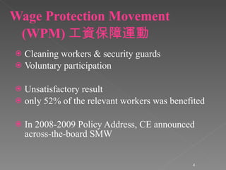Wage Protection Movement (WPM) 工資保障運動 Cleaning workers & security guards Voluntary participation Unsatisfactory result only 52% of the relevant workers was benefited In 2008-2009 Policy Address, CE announced across-the-board SMW 