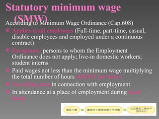 Statutory minimum wage (SMW) According to Minimum Wage Ordinance (Cap.608) Applies to all employees  (Full-time, part-time, casual, disable employees and employed under a continuous contract) Exceptions:  persons to whom the Employment Ordinance does not apply; live-in domestic workers; student interns Paid wages not less than the minimum wage multiplying the total number of hours  (HK$28 per hour ) Travelling time  in connection with employment In attendance at a place of employment during  meal break 