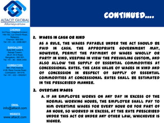 CONTINUED….
         CHENNAI
3rd Floor, ‘Creative Enclave’,
 148-150, Luz Church Road,
          Mylapore,
     Chennai - 600 004.
                                 2. WAGES IN CASH OR KIND
  Tel: +91 - 44 - 2498 4821
                                    As a rule, the wages payable under the Act should be
      BANGALORE
    Suite 920, Level 9,             paid in cash. The appropriate Government may,
      Raheja Towers,
     26-27, M G Road,               however, permit the payment of wages wholly or
   Bangalore - 560 001.
 Tel: +91 - 80 - 6546 2400          party in kind, keeping in view the prevailing custom, and
      COIMBATORE
                                    also allow the supply of essential commodities at
    BB1, Park Avenue,
 # 48, Race Course Road,
                                    concessional rates. The cash value of wages in kind and
   Coimbatore - 641018.
 Tel: +91 - 422 – 6552921
                                    of concession in respect of supply of essential
                                    commodities at concessional rates shall be estimated
                                    in the prescribed manner.
                                 3. OVERTIME WAGES
                                    a. If an employee works on any day in excess of the
                                       normal working hours, the employer shall pay to
                                       him overtime wages for every hour or for part of
           EMAIL
 info@altacit.com
         WEBSITE
                                       an hour, so worked in excess, at the rate prescribed
 www.altacit.com                       under this Act or under any other law, whichever is
                                       higher.
 