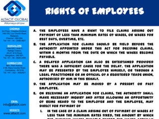 RIGHTS OF EMPLOYEES
         CHENNAI
3rd Floor, ‘Creative Enclave’,   a. The employees have a right to file claims arising out
                                    payment of less than minimum rates of wages, or wages for
 148-150, Luz Church Road,
          Mylapore,
     Chennai - 600 004.
  Tel: +91 - 44 - 2498 4821
                                    rest days, overtime, etc.
      BANGALORE
                                 b. The application for claims should be field before the
    Suite 920, Level 9,
      Raheja Towers,
                                    authority appointed under this Act for deciding claims,
     26-27, M G Road,               within 6 months from the date on which the wages become
                                    payable.
   Bangalore - 560 001.
 Tel: +91 - 80 - 6546 2400

      COIMBATORE                 c. A delayed application can also be entertained provided
    BB1, Park Avenue,
 # 48, Race Course Road,
                                    there was a sufficient cause for the delay. The application
   Coimbatore - 641018.
 Tel: +91 - 422 – 6552921
                                    may be presented by the employee himself, or through a
                                    legal practitioner or an official of a registered trade union,
                                    authorized by him in this behalf.
                                 d. The application may be moved by a present or past
                                    employee.
                                 e. On receiving an application for claims, the authority shall
                                    make necessary inquiry and after allowing an opportunity
           EMAIL                    of being heard to the employer and the employee, may
 info@altacit.com
                                    direct for payment of
         WEBSITE
                                     i. in the case of a claim arising out of payment of wages at
 www.altacit.com
                                        less than the minimum rates fixed, the amount by which
 