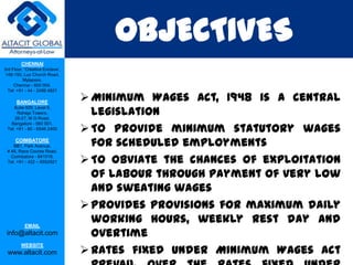OBJECTIVES
         CHENNAI
3rd Floor, ‘Creative Enclave’,
 148-150, Luz Church Road,
          Mylapore,
     Chennai - 600 004.
  Tel: +91 - 44 - 2498 4821

      BANGALORE
                                  Minimum Wages Act, 1948 is a central
                                   legislation
    Suite 920, Level 9,
      Raheja Towers,
     26-27, M G Road,

                                  To provide minimum statutory wages
   Bangalore - 560 001.
 Tel: +91 - 80 - 6546 2400

      COIMBATORE
    BB1, Park Avenue,              for scheduled employments
 # 48, Race Course Road,
   Coimbatore - 641018.
 Tel: +91 - 422 – 6552921         To obviate the chances of exploitation
                                   of labour through payment of very low
                                   and sweating wages
                                  Provides provisions for maximum daily
           EMAIL
                                   working hours, weekly rest day and
 info@altacit.com                  overtime
                                  Rates fixed under Minimum Wages Act
         WEBSITE
 www.altacit.com
 
