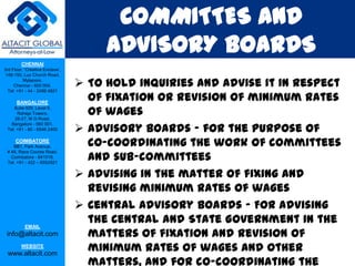 COMMITTES AND
                                      ADVISORY BOARDS
         CHENNAI
3rd Floor, ‘Creative Enclave’,
 148-150, Luz Church Road,
          Mylapore,
     Chennai - 600 004.
  Tel: +91 - 44 - 2498 4821
                                  To hold inquiries and advise it in respect
      BANGALORE
                                   of fixation or revision of minimum rates
    Suite 920, Level 9,
      Raheja Towers,
     26-27, M G Road,
                                   of wages
                                  Advisory boards – for the purpose of
   Bangalore - 560 001.
 Tel: +91 - 80 - 6546 2400

      COIMBATORE
    BB1, Park Avenue,              co-coordinating the work of committees
                                   and sub-committees
 # 48, Race Course Road,
   Coimbatore - 641018.
 Tel: +91 - 422 – 6552921


                                  Advising in the matter of fixing and
                                   revising minimum rates of wages
                                  Central Advisory boards – For advising
           EMAIL
                                   the Central and State Government in the
 info@altacit.com                  matters of fixation and revision of
         WEBSITE
 www.altacit.com
                                   minimum rates of wages and other
                                   matters, and for co-coordinating the
 