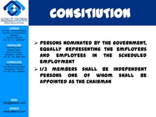 CONSITIUTION
         CHENNAI
3rd Floor, ‘Creative Enclave’,
 148-150, Luz Church Road,
          Mylapore,
     Chennai - 600 004.
  Tel: +91 - 44 - 2498 4821

      BANGALORE
                                  Persons nominated by the Government,
                                   equally representing the employers
    Suite 920, Level 9,
      Raheja Towers,
     26-27, M G Road,
   Bangalore - 560 001.
 Tel: +91 - 80 - 6546 2400         and employees in the scheduled
      COIMBATORE
    BB1, Park Avenue,
                                   employment
                                  1/3 members shall be independent
 # 48, Race Course Road,
   Coimbatore - 641018.
 Tel: +91 - 422 – 6552921

                                   persons one of whom shall be
                                   appointed as the Chairman


           EMAIL
 info@altacit.com
         WEBSITE
 www.altacit.com
 