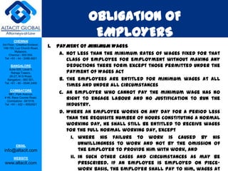 OBLIGATION OF
         CHENNAI
                                                   EMPLOYERS
3rd Floor, ‘Creative Enclave’,
 148-150, Luz Church Road,
                                 1.   PAYMENT OF MINIMUM WAGES
          Mylapore,
     Chennai - 600 004.                a. Not less than the minimum rates of wages fixed for that
  Tel: +91 - 44 - 2498 4821
                                          class of employee for employment without making any
      BANGALORE                           deductions there form except those permitted under the
                                          Payment of Wages Act
    Suite 920, Level 9,
      Raheja Towers,
     26-27, M G Road,
   Bangalore - 560 001.                b. The employees are entitled for minimum wages at all
 Tel: +91 - 80 - 6546 2400
                                          times and under all circumstances
      COIMBATORE
    BB1, Park Avenue,                  c. An employer who cannot pay the minimum wage has no
 # 48, Race Course Road,
   Coimbatore - 641018.
                                          right to engage labour and no justification to run the
 Tel: +91 - 422 – 6552921                 industry.
                                       d. Where an employee works on any day for a period less
                                          than the requisite number of hours constituting a normal
                                          working day, he shall still be entitled to receive wages
                                          for the full normal working day, except
                                            i. where his failure to work is caused by his
           EMAIL
                                                unwillingness to work and not by the omission of
 info@altacit.com                               the employer to provide him with work, and
         WEBSITE                            ii. in such other cases and circumstances as may be
 www.altacit.com                                prescribed. If an employee is employed on piece-
                                                work basis, the employer shall pay to him, wages at
 