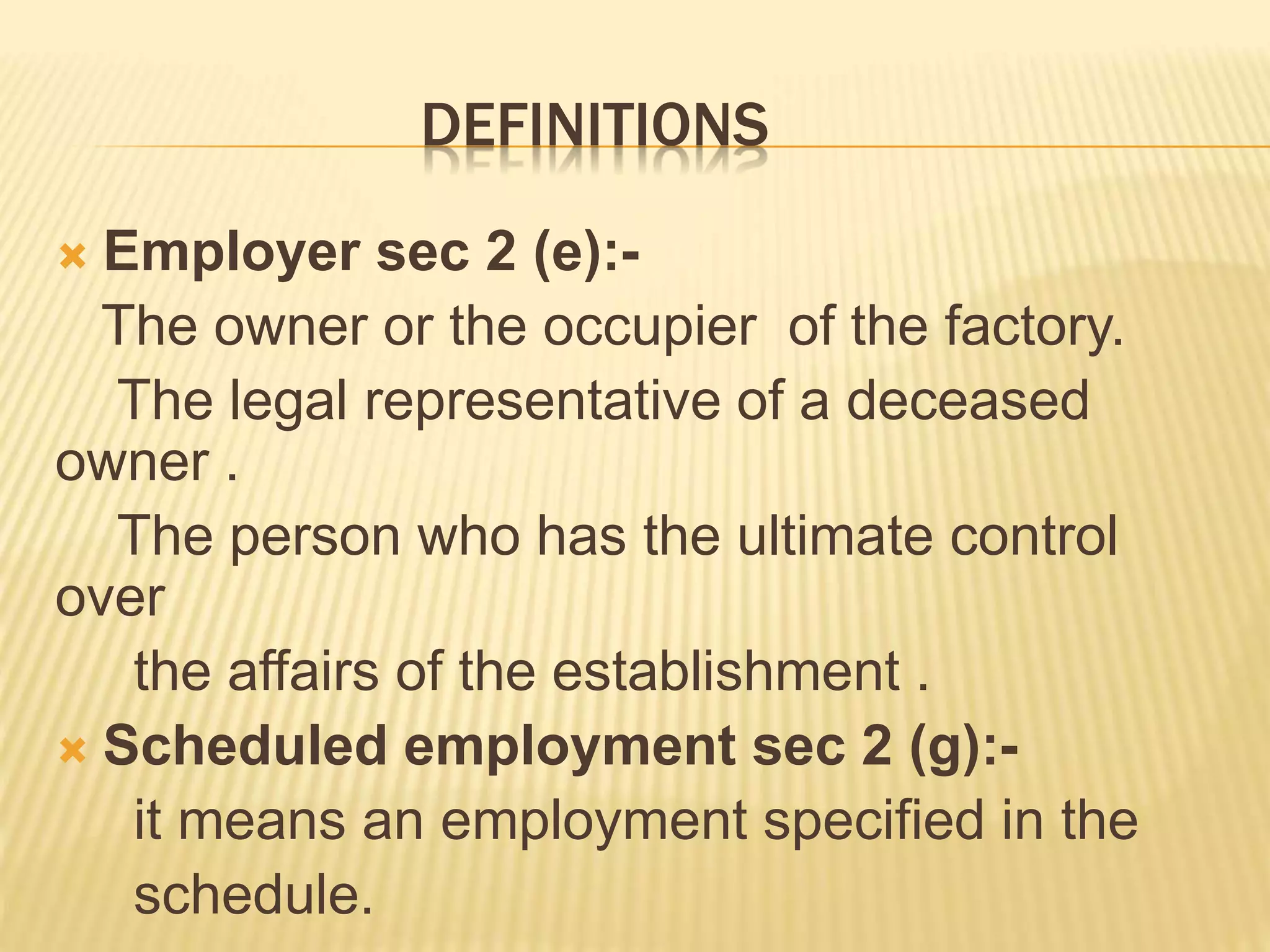 DEFINITIONS
 Employer sec 2 (e):-
The owner or the occupier of the factory.
The legal representative of a deceased
owner .
The person who has the ultimate control
over
the affairs of the establishment .
 Scheduled employment sec 2 (g):-
it means an employment specified in the
schedule.
 