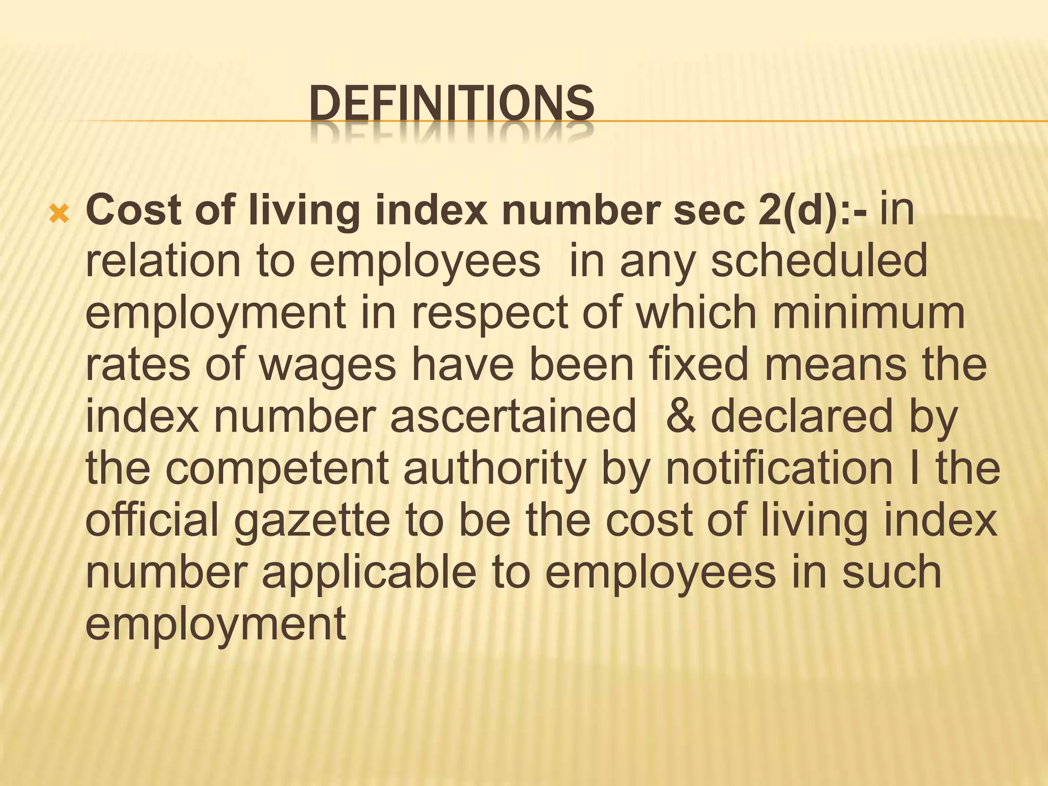 DEFINITIONS
 Cost of living index number sec 2(d):- in
relation to employees in any scheduled
employment in respect of which minimum
rates of wages have been fixed means the
index number ascertained & declared by
the competent authority by notification I the
official gazette to be the cost of living index
number applicable to employees in such
employment
 