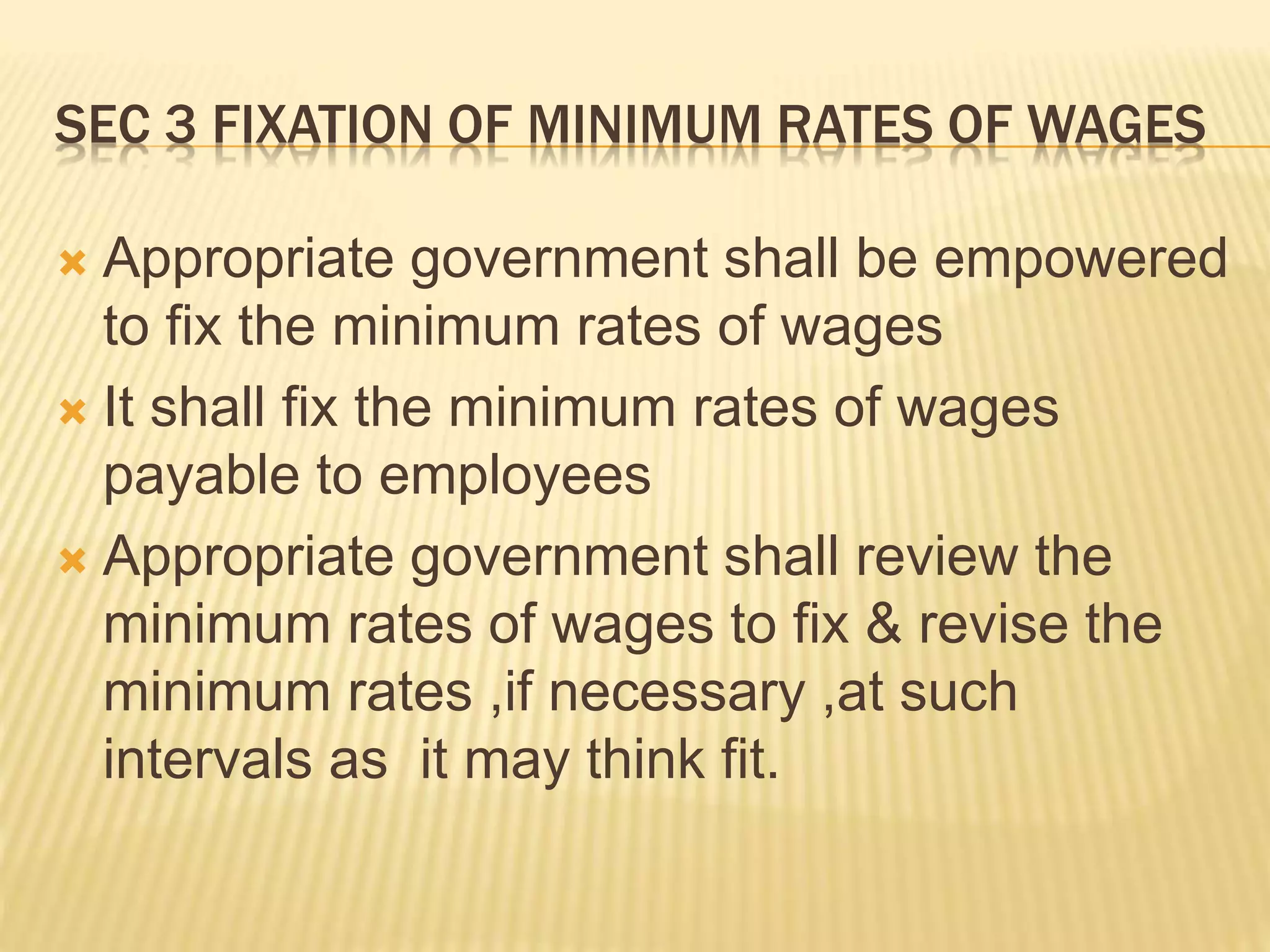 SEC 3 FIXATION OF MINIMUM RATES OF WAGES
 Appropriate government shall be empowered
to fix the minimum rates of wages
 It shall fix the minimum rates of wages
payable to employees
 Appropriate government shall review the
minimum rates of wages to fix & revise the
minimum rates ,if necessary ,at such
intervals as it may think fit.
 