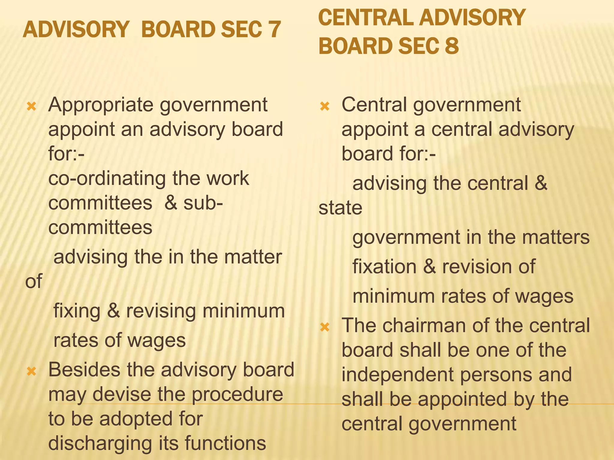 ADVISORY BOARD SEC 7 CENTRAL ADVISORY
BOARD SEC 8
 Appropriate government
appoint an advisory board
for:-
co-ordinating the work
committees & sub-
committees
advising the in the matter
of
fixing & revising minimum
rates of wages
 Besides the advisory board
may devise the procedure
to be adopted for
discharging its functions
 Central government
appoint a central advisory
board for:-
advising the central &
state
government in the matters
fixation & revision of
minimum rates of wages
 The chairman of the central
board shall be one of the
independent persons and
shall be appointed by the
central government
 