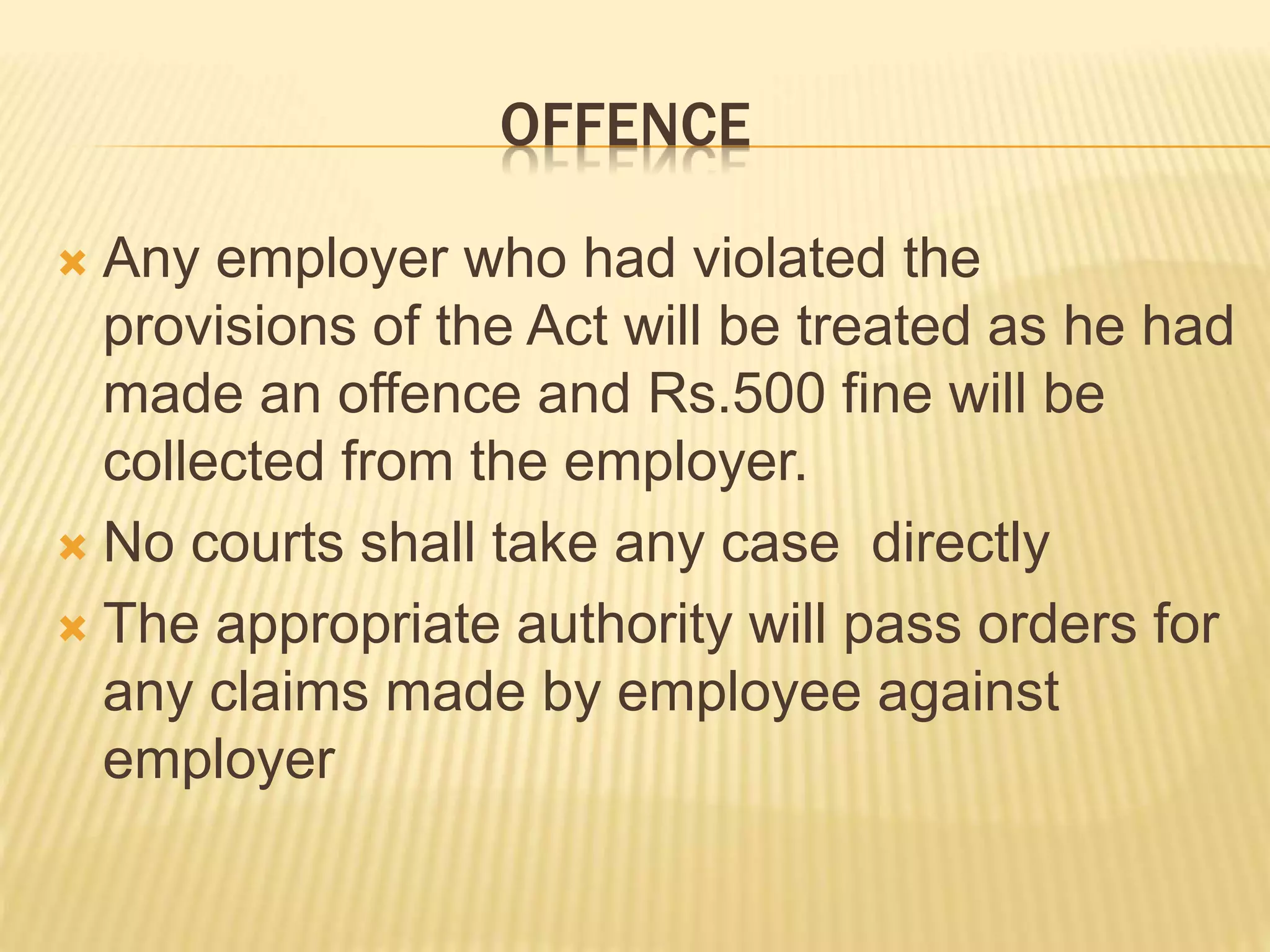 OFFENCE
 Any employer who had violated the
provisions of the Act will be treated as he had
made an offence and Rs.500 fine will be
collected from the employer.
 No courts shall take any case directly
 The appropriate authority will pass orders for
any claims made by employee against
employer
 