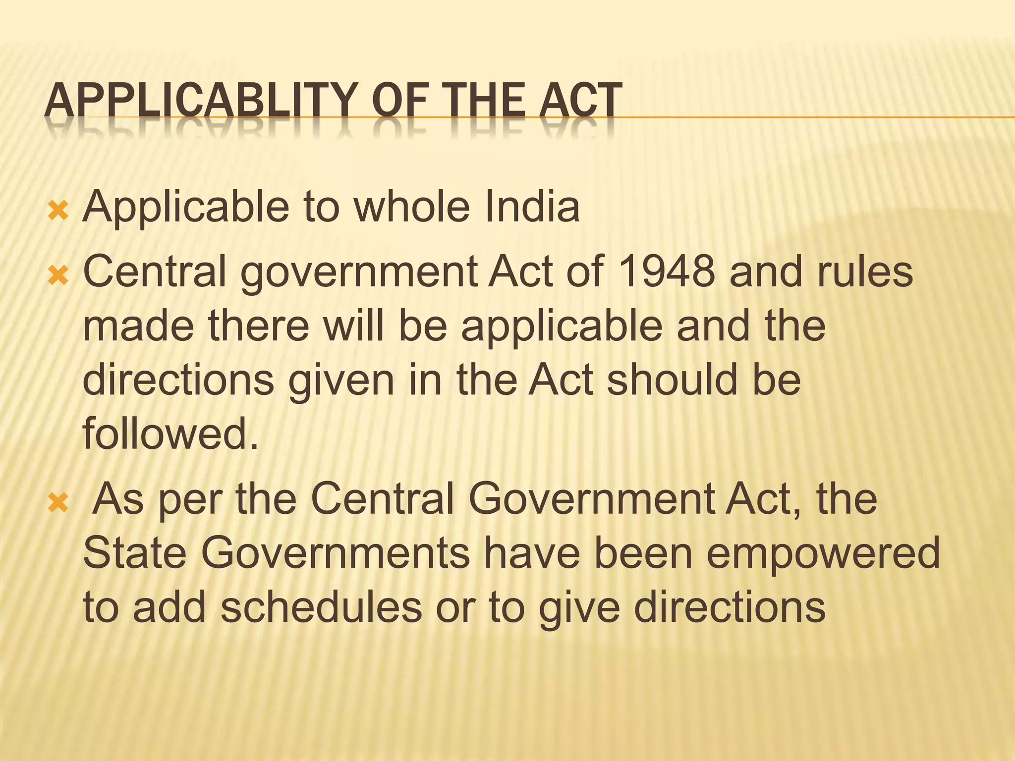 APPLICABLITY OF THE ACT
 Applicable to whole India
 Central government Act of 1948 and rules
made there will be applicable and the
directions given in the Act should be
followed.
 As per the Central Government Act, the
State Governments have been empowered
to add schedules or to give directions
 
