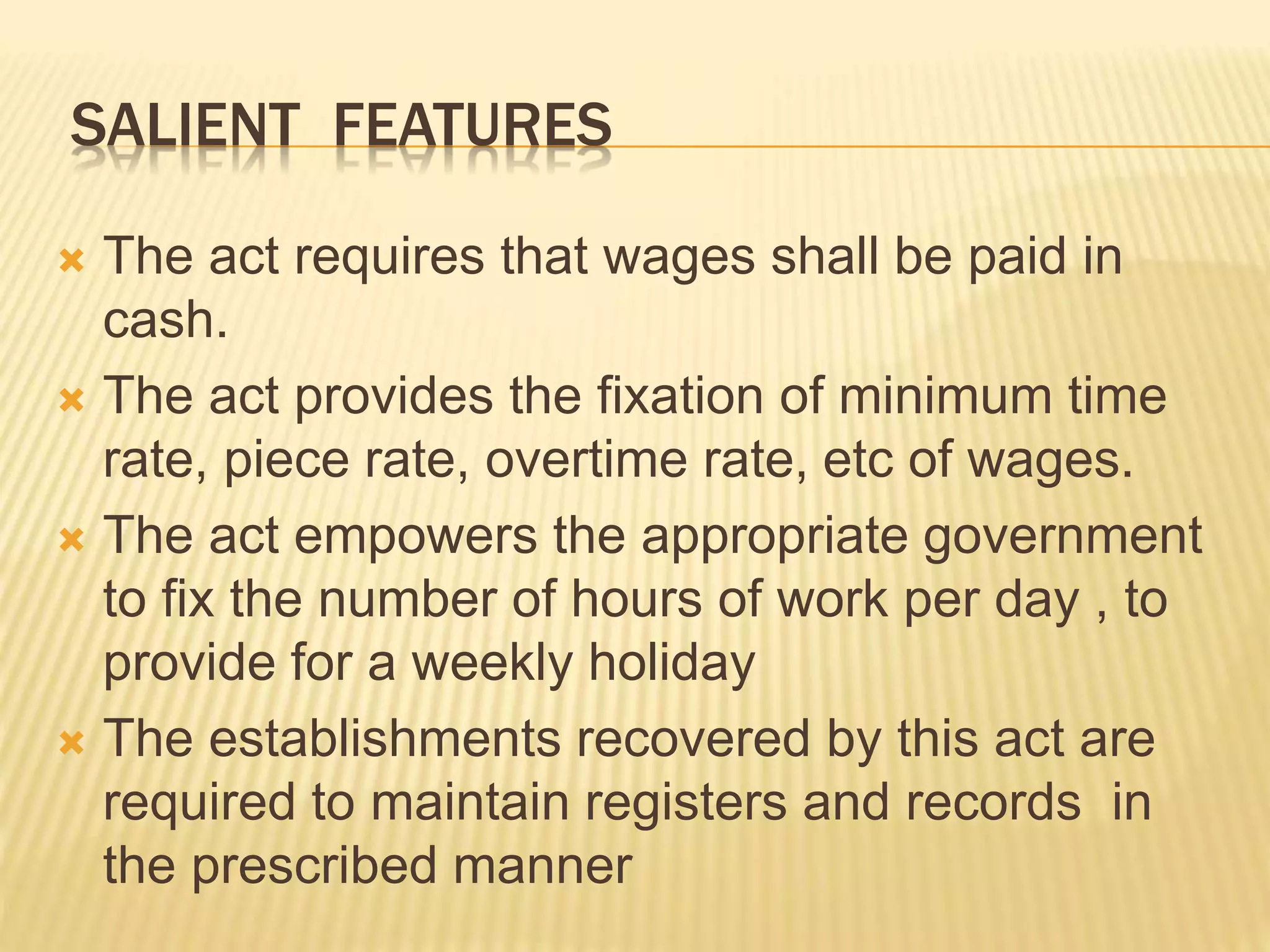 SALIENT FEATURES
 The act requires that wages shall be paid in
cash.
 The act provides the fixation of minimum time
rate, piece rate, overtime rate, etc of wages.
 The act empowers the appropriate government
to fix the number of hours of work per day , to
provide for a weekly holiday
 The establishments recovered by this act are
required to maintain registers and records in
the prescribed manner
 