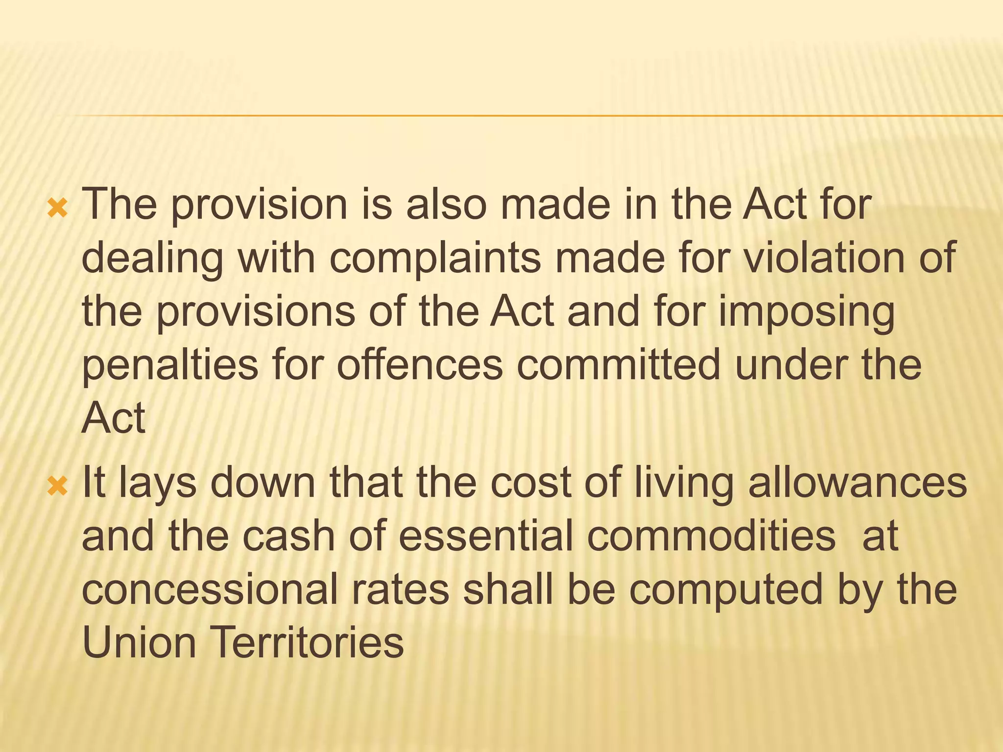  The provision is also made in the Act for
dealing with complaints made for violation of
the provisions of the Act and for imposing
penalties for offences committed under the
Act
 It lays down that the cost of living allowances
and the cash of essential commodities at
concessional rates shall be computed by the
Union Territories
 