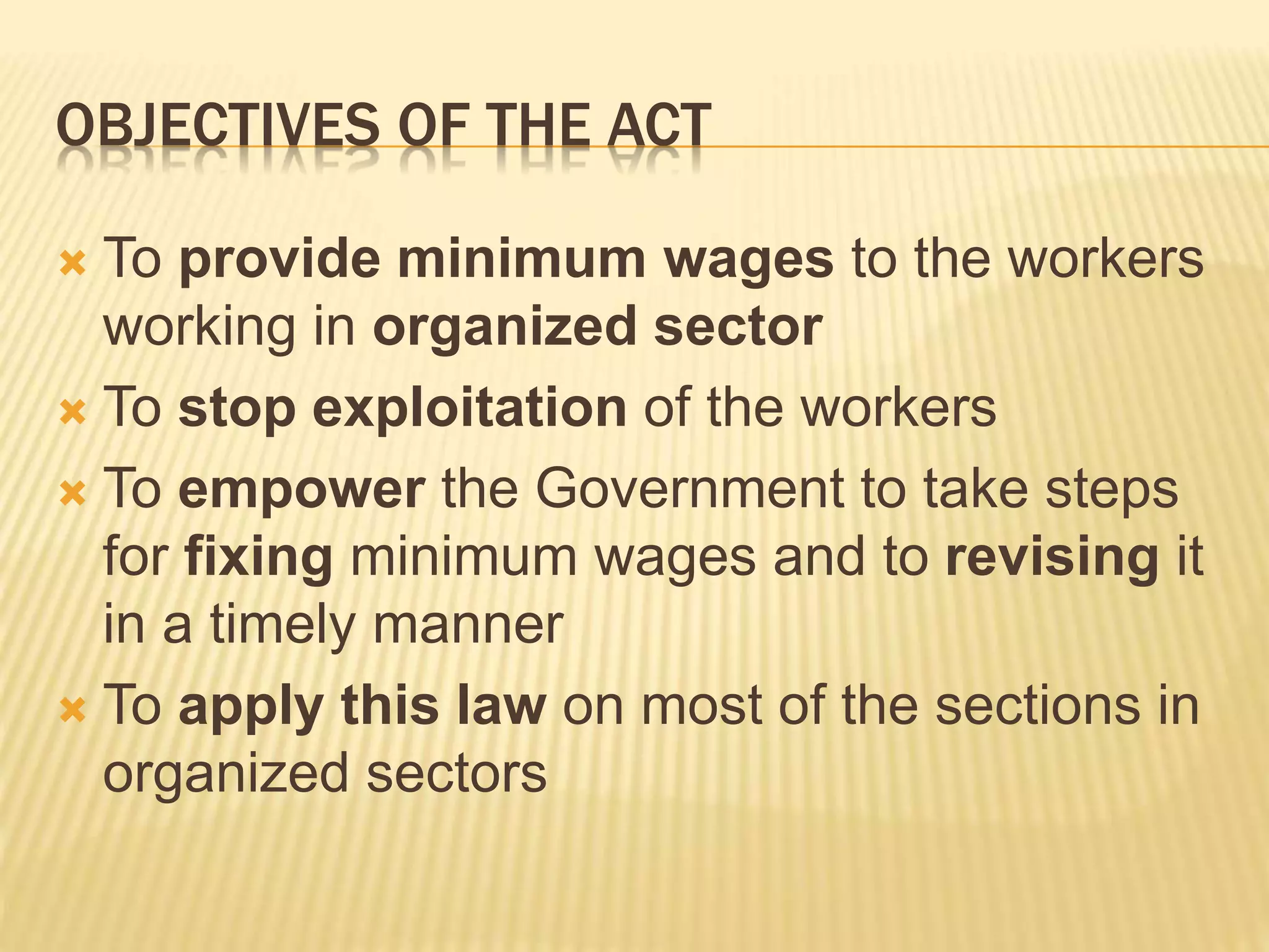 OBJECTIVES OF THE ACT
 To provide minimum wages to the workers
working in organized sector
 To stop exploitation of the workers
 To empower the Government to take steps
for fixing minimum wages and to revising it
in a timely manner
 To apply this law on most of the sections in
organized sectors
 