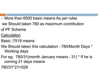  More than 6500 basic means As per rules
we Should taken 780 as maximum contribution
of PF Scheme
Calculation
Basic :7519 means
We Should taken this calculation : 780/Month Days *
Working days
For eg: 780/31(month January means : 31) * If he is
coming 21 days means
780/31*21=528
 