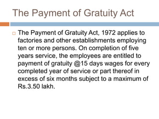 The Payment of Gratuity Act
 The Payment of Gratuity Act, 1972 applies to
factories and other establishments employing
ten or more persons. On completion of five
years service, the employees are entitled to
payment of gratuity @15 days wages for every
completed year of service or part thereof in
excess of six months subject to a maximum of
Rs.3.50 lakh.
 