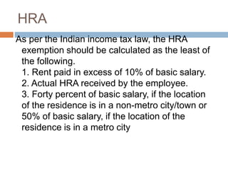 HRA
As per the Indian income tax law, the HRA
exemption should be calculated as the least of
the following.
1. Rent paid in excess of 10% of basic salary.
2. Actual HRA received by the employee.
3. Forty percent of basic salary, if the location
of the residence is in a non-metro city/town or
50% of basic salary, if the location of the
residence is in a metro city
 