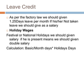 Leave Credit
 As per the factory law we should given
1.25Days leave per month If his/her Not taken
leave we should give as a salary
 Holiday Wages
Festival or National Holidays we should given
salary if he is present means we should given
double salary
Calculation: Basic/Month days* Holidays Days
 