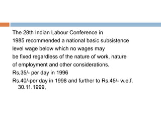 The 28th Indian Labour Conference in
1985 recommended a national basic subsistence
level wage below which no wages may
be fixed regardless of the nature of work, nature
of employment and other considerations.
Rs,35/- per day in 1996
Rs.40/-per day in 1998 and further to Rs.45/- w.e.f.
30.11.1999,
 