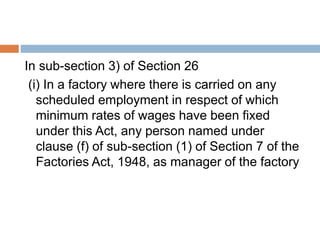 In sub-section 3) of Section 26
(i) In a factory where there is carried on any
scheduled employment in respect of which
minimum rates of wages have been fixed
under this Act, any person named under
clause (f) of sub-section (1) of Section 7 of the
Factories Act, 1948, as manager of the factory
 