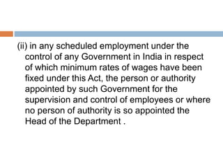 (ii) in any scheduled employment under the
control of any Government in India in respect
of which minimum rates of wages have been
fixed under this Act, the person or authority
appointed by such Government for the
supervision and control of employees or where
no person of authority is so appointed the
Head of the Department .
 