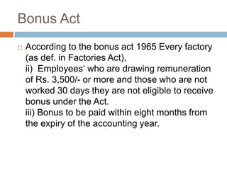 Bonus Act
 According to the bonus act 1965 Every factory
(as def. in Factories Act),
ii) Employees‘ who are drawing remuneration
of Rs. 3,500/- or more and those who are not
worked 30 days they are not eligible to receive
bonus under the Act.
iii) Bonus to be paid within eight months from
the expiry of the accounting year.
 
