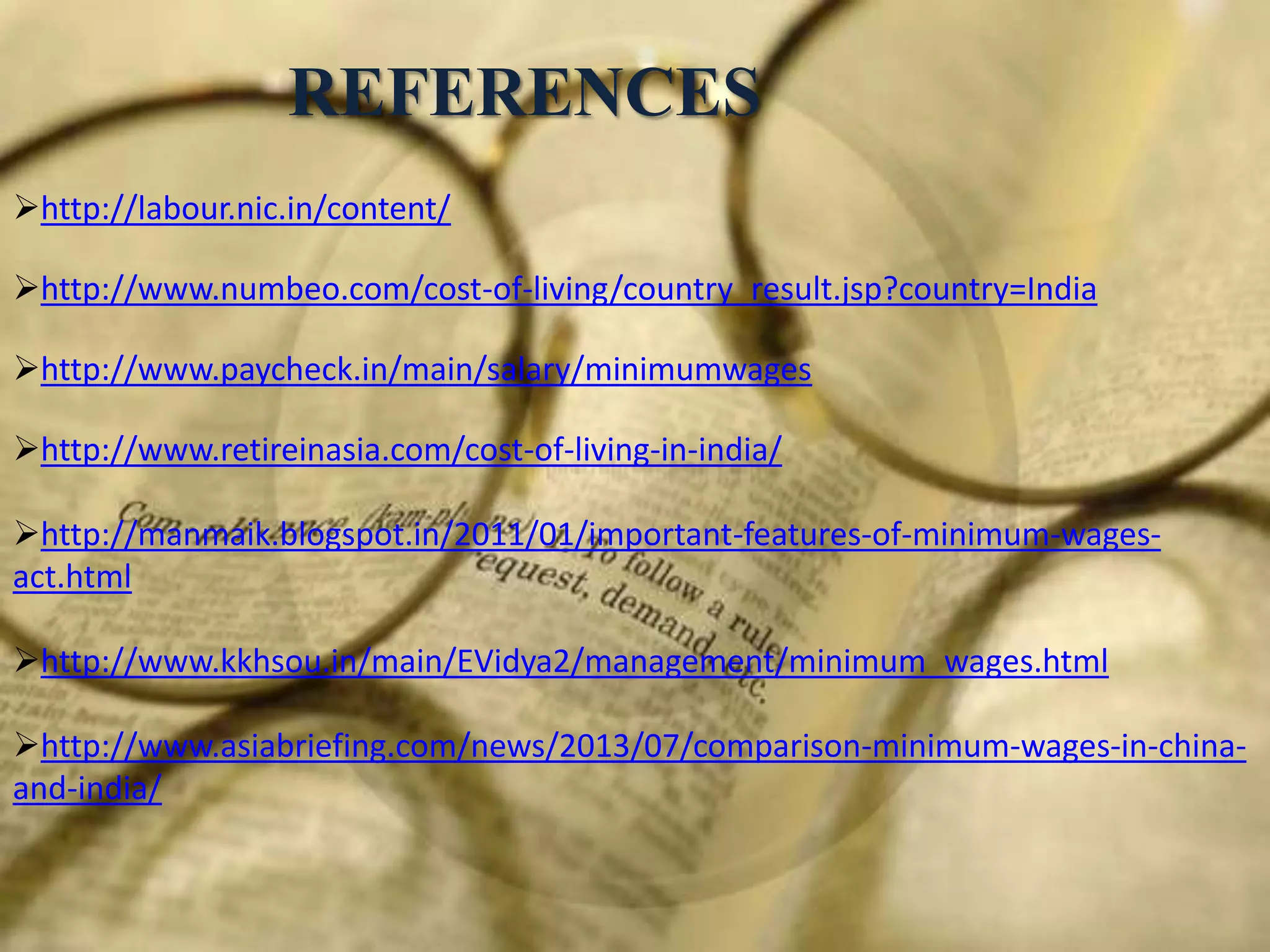 REFERENCES
http://labour.nic.in/content/
http://www.numbeo.com/cost-of-living/country_result.jsp?country=India
http://www.paycheck.in/main/salary/minimumwages
http://www.retireinasia.com/cost-of-living-in-india/

http://manmaik.blogspot.in/2011/01/important-features-of-minimum-wagesact.html
http://www.kkhsou.in/main/EVidya2/management/minimum_wages.html

http://www.asiabriefing.com/news/2013/07/comparison-minimum-wages-in-chinaand-india/

 