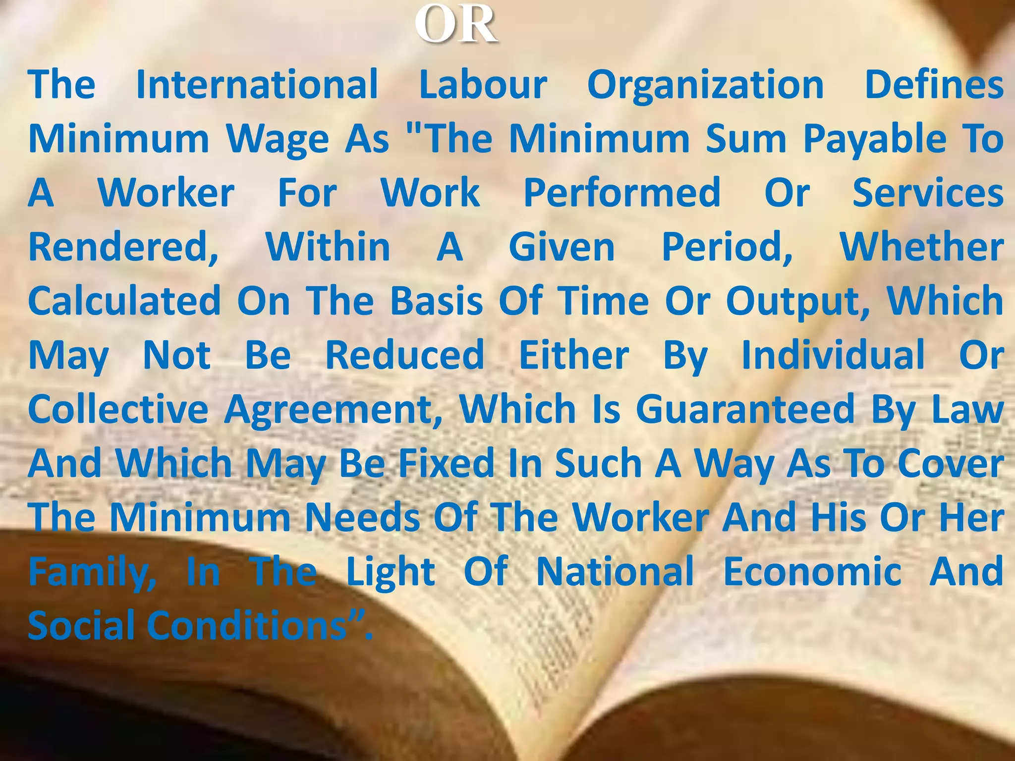 OR
The International Labour Organization Defines
Minimum Wage As "The Minimum Sum Payable To
A Worker For Work Performed Or Services
Rendered, Within A Given Period, Whether
Calculated On The Basis Of Time Or Output, Which
May Not Be Reduced Either By Individual Or
Collective Agreement, Which Is Guaranteed By Law
And Which May Be Fixed In Such A Way As To Cover
The Minimum Needs Of The Worker And His Or Her
Family, In The Light Of National Economic And
Social Conditions”.

 