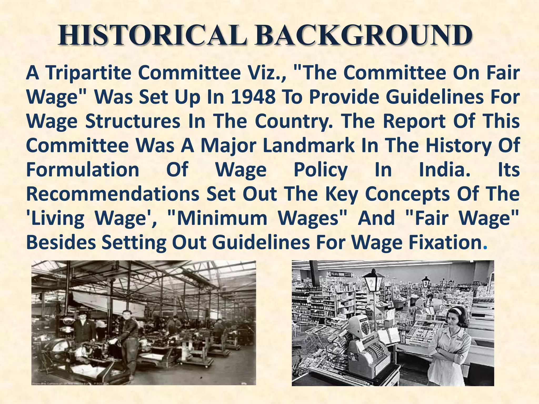 HISTORICAL BACKGROUND
A Tripartite Committee Viz., "The Committee On Fair
Wage" Was Set Up In 1948 To Provide Guidelines For
Wage Structures In The Country. The Report Of This
Committee Was A Major Landmark In The History Of
Formulation Of Wage Policy In India. Its
Recommendations Set Out The Key Concepts Of The
'Living Wage', "Minimum Wages" And "Fair Wage"
Besides Setting Out Guidelines For Wage Fixation.

 