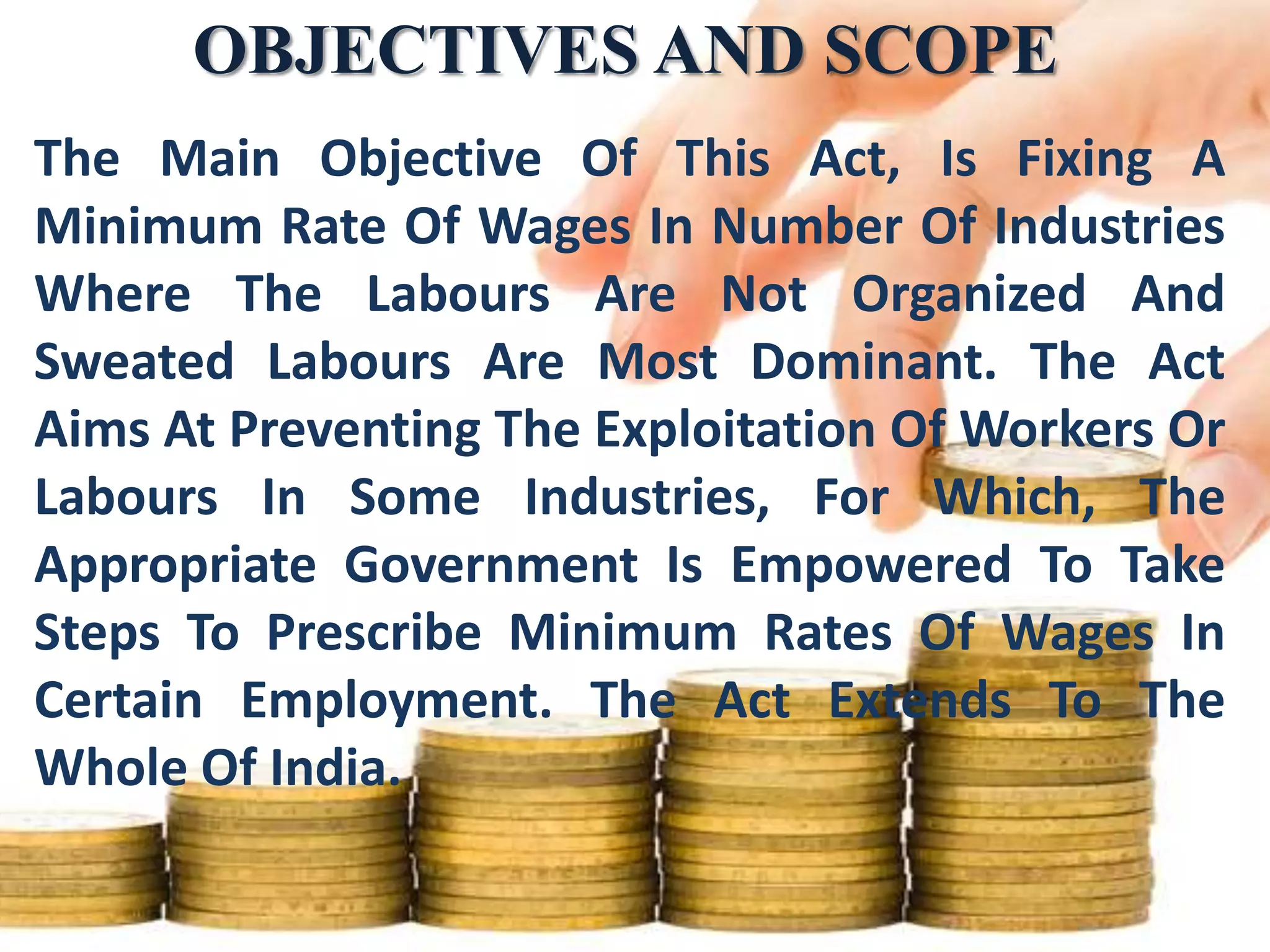 OBJECTIVES AND SCOPE
The Main Objective Of This Act, Is Fixing A
Minimum Rate Of Wages In Number Of Industries
Where The Labours Are Not Organized And
Sweated Labours Are Most Dominant. The Act
Aims At Preventing The Exploitation Of Workers Or
Labours In Some Industries, For Which, The
Appropriate Government Is Empowered To Take
Steps To Prescribe Minimum Rates Of Wages In
Certain Employment. The Act Extends To The
Whole Of India.

 