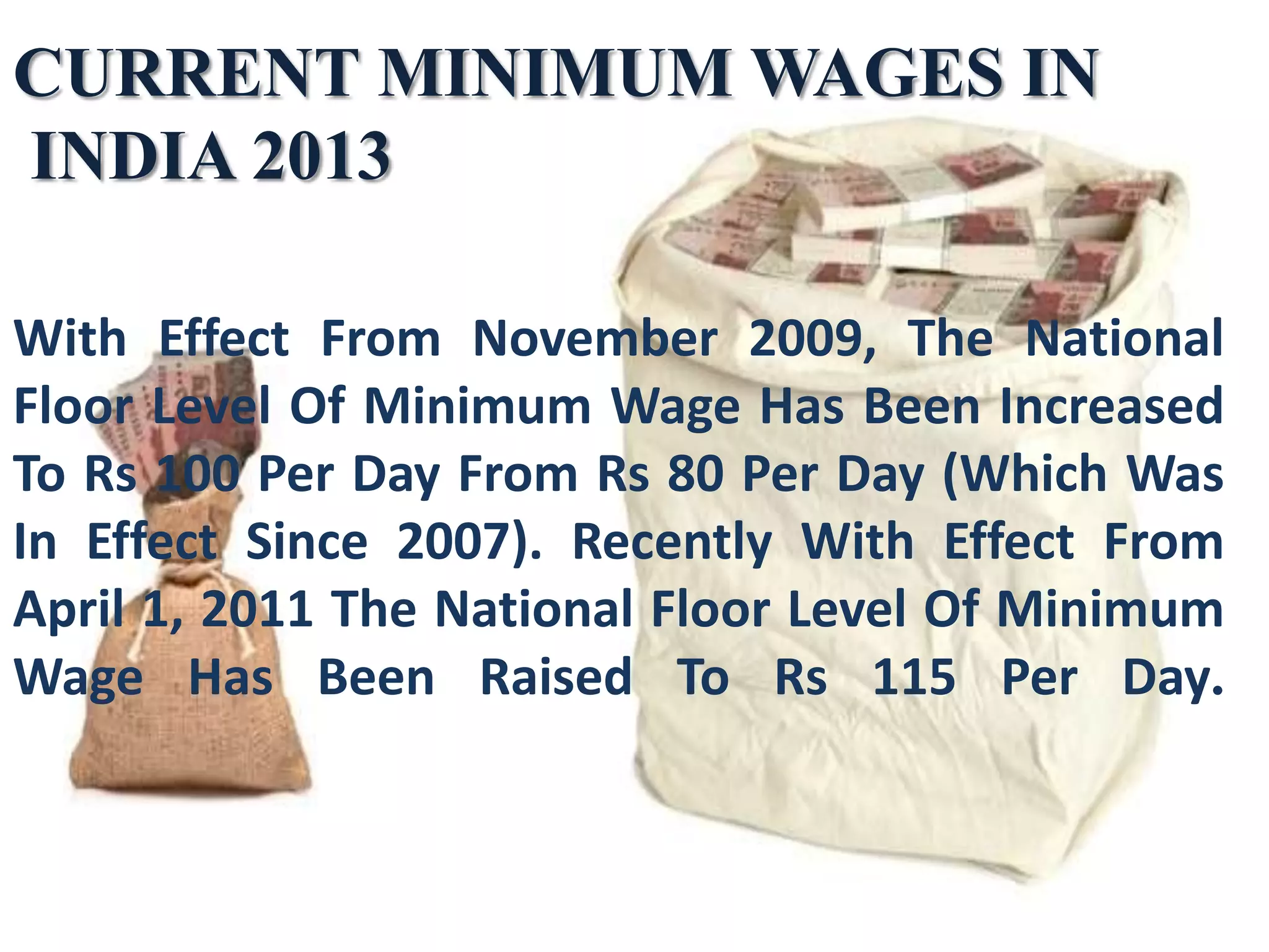 CURRENT MINIMUM WAGES IN
INDIA 2013
With Effect From November 2009, The National
Floor Level Of Minimum Wage Has Been Increased
To Rs 100 Per Day From Rs 80 Per Day (Which Was
In Effect Since 2007). Recently With Effect From
April 1, 2011 The National Floor Level Of Minimum
Wage Has Been Raised To Rs 115 Per Day.

 